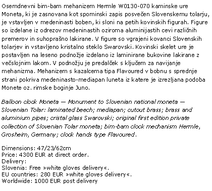 Text Box: Osemdnevni bim-bam mehanizem Hermle W0130-070 kaminske ure Moneta, ki je zasnovana kot spominski zapis posveen Slovenskemu tolarju, je vstavljen v medeninasti boben, ki sloni na petih kovinskih figurah. Figure so izdelane iz odrezov medeninastih oziroma aluminijastih cevi razlinih premerov in suhoprano lakirane. V figure so vgrajeni kovanci Slovenskih tolarjev in vstavljeno kristalno steklo Swarovski. Kovinski skelet ure je postavljen na leseno podnoje izdelano iz laminirane bukovine lakirane z veslojnim lakom. V podnoju je predalek s kljuem za navijanje mehanizma. Mehanizem s kazalcema tipa Flavoured v bobnu s sprednje strani pokriva medeninasto-mediapan luneta iz katere je izrezljana podoba Monete oz. rimske boginje Juno. Balloon clock Moneta  Monument to Slovenian national moneta  Slovenian Tolar: laminated beech; mediapan; cutout brass; brass and aluminium pipes; cristal glass Swarovski; original first edition private collection of Slovenian Tolar moneta; bim-bam clock mechanism Hermle, Grosheim, Germany; clock hands type Flavoured.Dimensions: 47/23/62cmPrice: 4300 EUR at direct order.Delivery:Slovenia: Free white gloves delivery.EU countries: 280 EUR white gloves delivery.Worldwide: 1000 EUR post delivery